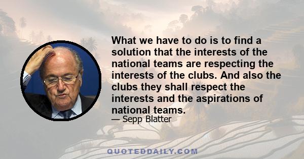 What we have to do is to find a solution that the interests of the national teams are respecting the interests of the clubs. And also the clubs they shall respect the interests and the aspirations of national teams.