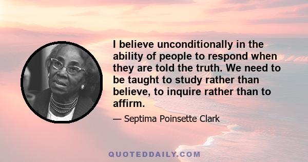 I believe unconditionally in the ability of people to respond when they are told the truth. We need to be taught to study rather than believe, to inquire rather than to affirm.