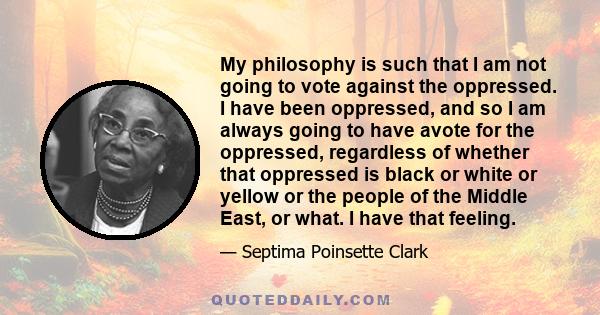 My philosophy is such that I am not going to vote against the oppressed. I have been oppressed, and so I am always going to have avote for the oppressed, regardless of whether that oppressed is black or white or yellow