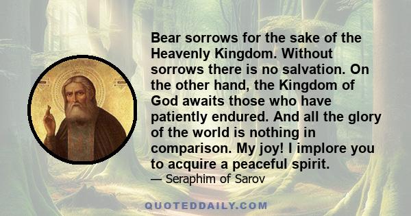 Bear sorrows for the sake of the Heavenly Kingdom. Without sorrows there is no salvation. On the other hand, the Kingdom of God awaits those who have patiently endured. And all the glory of the world is nothing in