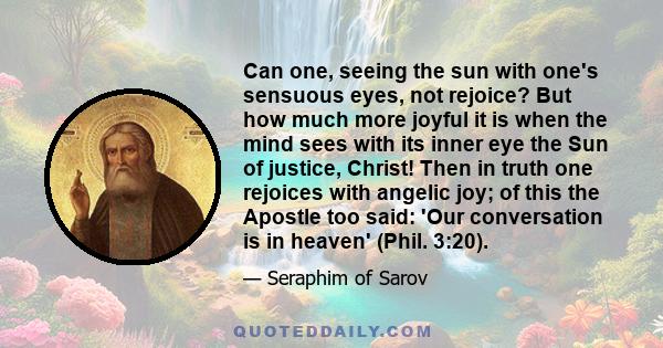 Can one, seeing the sun with one's sensuous eyes, not rejoice? But how much more joyful it is when the mind sees with its inner eye the Sun of justice, Christ! Then in truth one rejoices with angelic joy; of this the