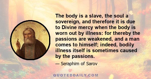 The body is a slave, the soul a sovereign, and therefore it is due to Divine mercy when the body is worn out by illness: for thereby the passions are weakened, and a man comes to himself; indeed, bodily illness itself