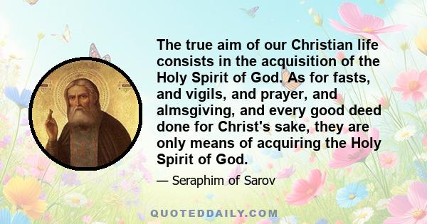 The true aim of our Christian life consists in the acquisition of the Holy Spirit of God. As for fasts, and vigils, and prayer, and almsgiving, and every good deed done for Christ's sake, they are only means of