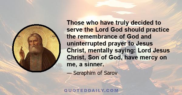 Those who have truly decided to serve the Lord God should practice the remembrance of God and uninterrupted prayer to Jesus Christ, mentally saying: Lord Jesus Christ, Son of God, have mercy on me, a sinner.