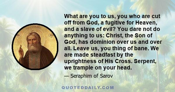 What are you to us, you who are cut off from God, a fugitive for Heaven, and a slave of evil? You dare not do anything to us: Christ, the Son of God, has dominion over us and over all. Leave us, you thing of bane. We