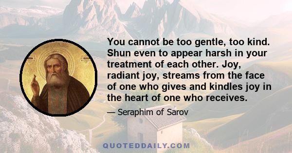 You cannot be too gentle, too kind. Shun even to appear harsh in your treatment of each other. Joy, radiant joy, streams from the face of one who gives and kindles joy in the heart of one who receives.