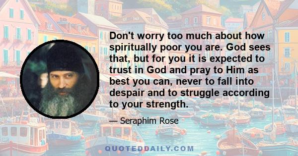 Don't worry too much about how spiritually poor you are. God sees that, but for you it is expected to trust in God and pray to Him as best you can, never to fall into despair and to struggle according to your strength.