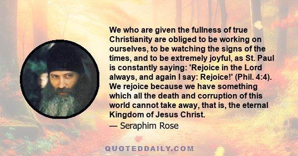 We who are given the fullness of true Christianity are obliged to be working on ourselves, to be watching the signs of the times, and to be extremely joyful, as St. Paul is constantly saying: 'Rejoice in the Lord