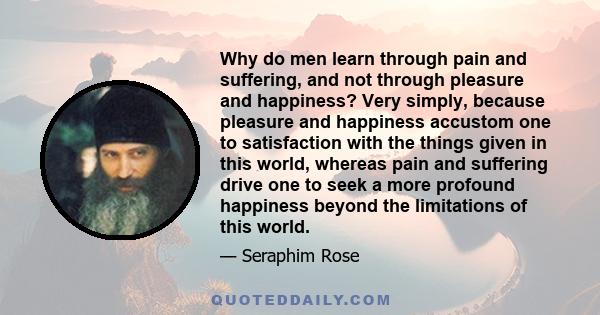 Why do men learn through pain and suffering, and not through pleasure and happiness? Very simply, because pleasure and happiness accustom one to satisfaction with the things given in this world, whereas pain and