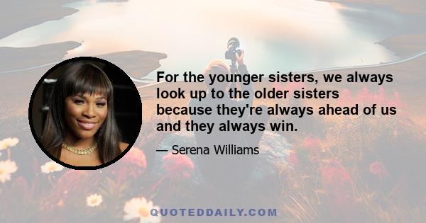 For the younger sisters, we always look up to the older sisters because they're always ahead of us and they always win.