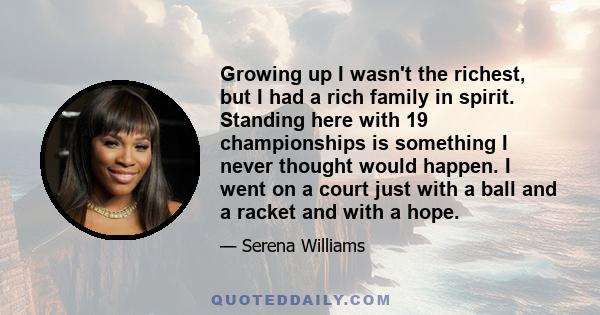 Growing up I wasn't the richest, but I had a rich family in spirit. Standing here with 19 championships is something I never thought would happen. I went on a court just with a ball and a racket and with a hope.