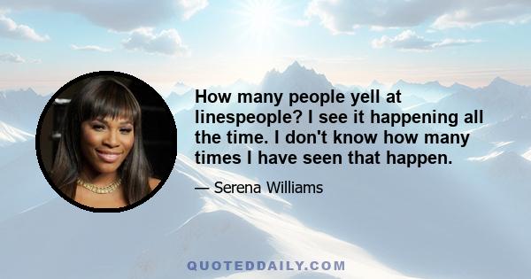 How many people yell at linespeople? I see it happening all the time. I don't know how many times I have seen that happen.