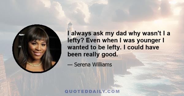 I always ask my dad why wasn't I a lefty? Even when I was younger I wanted to be lefty. I could have been really good.