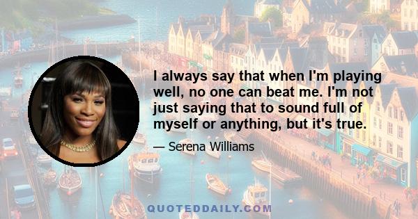 I always say that when I'm playing well, no one can beat me. I'm not just saying that to sound full of myself or anything, but it's true.