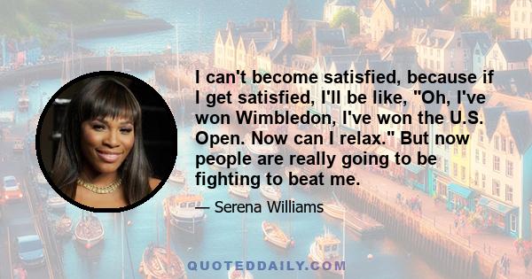 I can't become satisfied, because if I get satisfied, I'll be like, Oh, I've won Wimbledon, I've won the U.S. Open. Now can I relax. But now people are really going to be fighting to beat me.