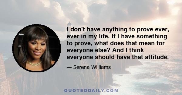 I don't have anything to prove ever, ever in my life. If I have something to prove, what does that mean for everyone else? And I think everyone should have that attitude. You just have to prove to yourself that you can