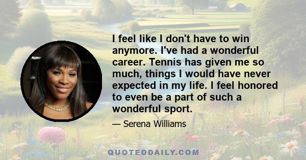 I feel like I don't have to win anymore. I've had a wonderful career. Tennis has given me so much, things I would have never expected in my life. I feel honored to even be a part of such a wonderful sport.