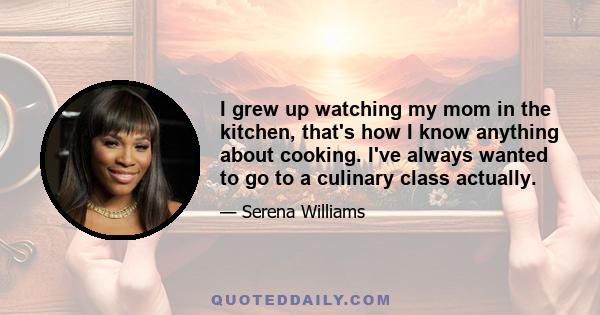 I grew up watching my mom in the kitchen, that's how I know anything about cooking. I've always wanted to go to a culinary class actually.