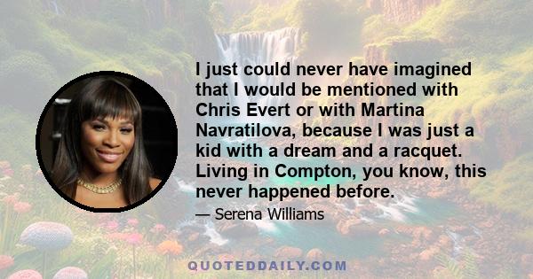 I just could never have imagined that I would be mentioned with Chris Evert or with Martina Navratilova, because I was just a kid with a dream and a racquet. Living in Compton, you know, this never happened before.