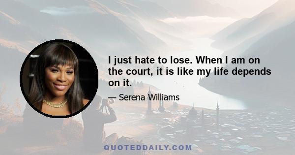 I just hate to lose. When I am on the court, it is like my life depends on it.