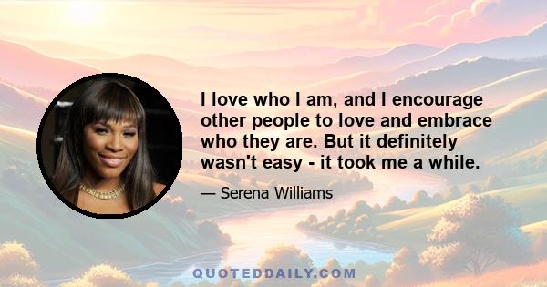 I love who I am, and I encourage other people to love and embrace who they are. But it definitely wasn't easy - it took me a while.