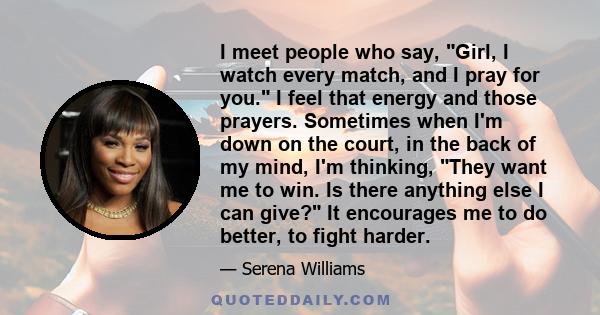 I meet people who say, Girl, I watch every match, and I pray for you. I feel that energy and those prayers. Sometimes when I'm down on the court, in the back of my mind, I'm thinking, They want me to win. Is there