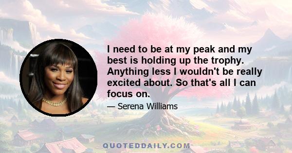 I need to be at my peak and my best is holding up the trophy. Anything less I wouldn't be really excited about. So that's all I can focus on.