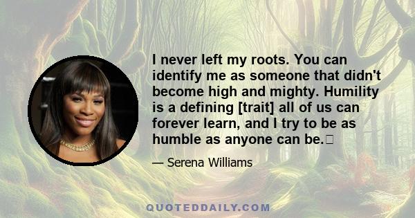 I never left my roots. You can identify me as someone that didn't become high and mighty. Humility is a defining [trait] all of us can forever learn, and I try to be as humble as anyone can be.