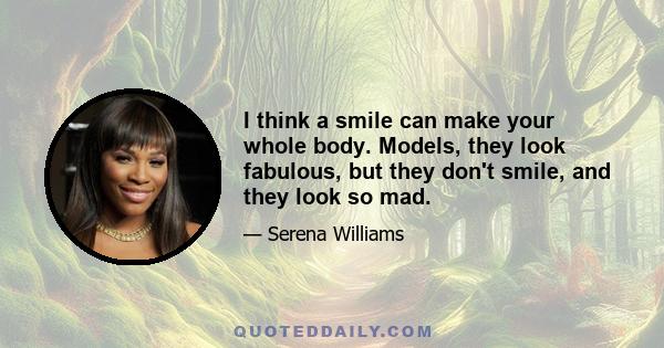 I think a smile can make your whole body. Models, they look fabulous, but they don't smile, and they look so mad.