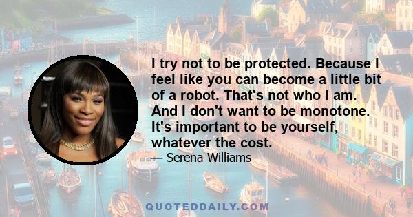 I try not to be protected. Because I feel like you can become a little bit of a robot. That's not who I am. And I don't want to be monotone. It's important to be yourself, whatever the cost.