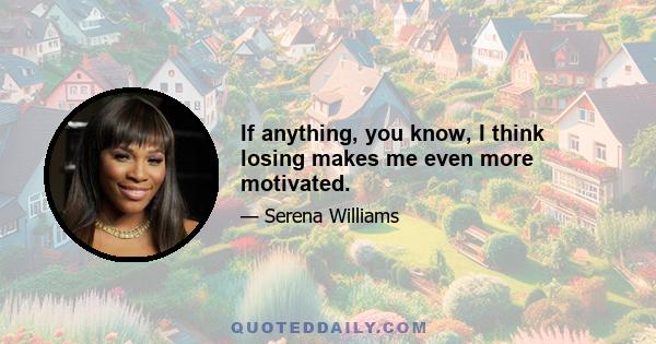 If anything, you know, I think losing makes me even more motivated.