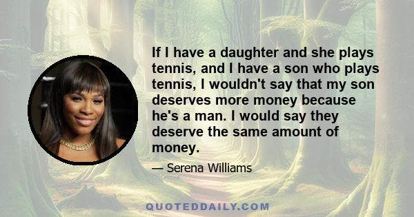 If I have a daughter and she plays tennis, and I have a son who plays tennis, I wouldn't say that my son deserves more money because he's a man. I would say they deserve the same amount of money.