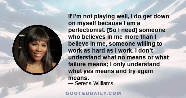 If I'm not playing well, I do get down on myself because I am a perfectionist. [So I need] someone who believes in me more than I believe in me, someone willing to work as hard as I work. I don't understand what no