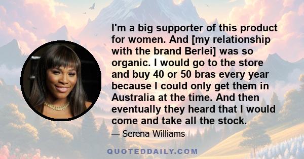 I'm a big supporter of this product for women. And [my relationship with the brand Berlei] was so organic. I would go to the store and buy 40 or 50 bras every year because I could only get them in Australia at the time. 