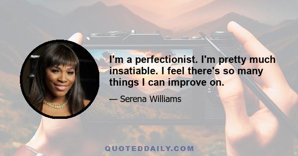 I'm a perfectionist. I'm pretty much insatiable. I feel there's so many things I can improve on.