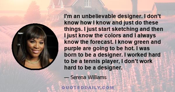 I'm an unbelievable designer. I don't know how I know and just do these things. I just start sketching and then I just know the colors and I always know the forecast. I know green and purple are going to be hot. I was