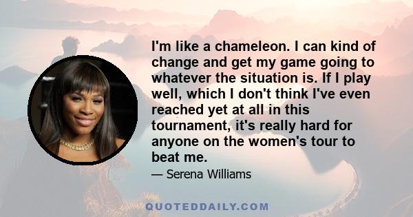 I'm like a chameleon. I can kind of change and get my game going to whatever the situation is. If I play well, which I don't think I've even reached yet at all in this tournament, it's really hard for anyone on the