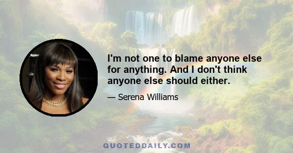 I'm not one to blame anyone else for anything. And I don't think anyone else should either.