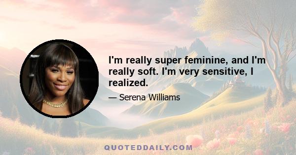 I'm really super feminine, and I'm really soft. I'm very sensitive, I realized.