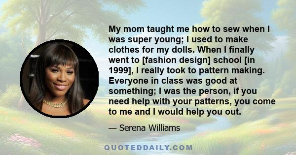 My mom taught me how to sew when I was super young; I used to make clothes for my dolls. When I finally went to [fashion design] school [in 1999], I really took to pattern making. Everyone in class was good at