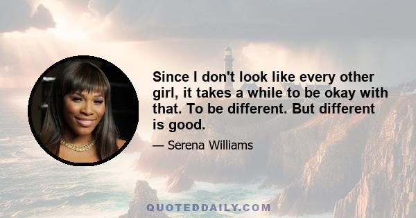 Since I don't look like every other girl, it takes a while to be okay with that. To be different. But different is good.