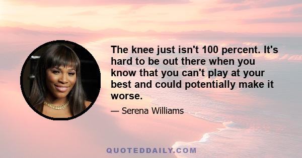 The knee just isn't 100 percent. It's hard to be out there when you know that you can't play at your best and could potentially make it worse.