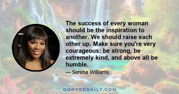 The success of every woman should be the inspiration to another. We should raise each other up. Make sure you're very courageous: be strong, be extremely kind, and above all be humble.