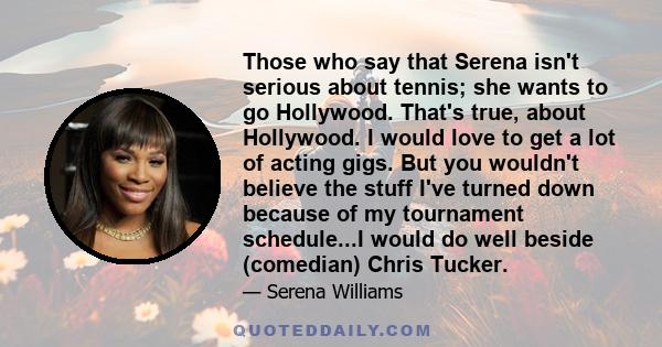 Those who say that Serena isn't serious about tennis; she wants to go Hollywood. That's true, about Hollywood. I would love to get a lot of acting gigs. But you wouldn't believe the stuff I've turned down because of my