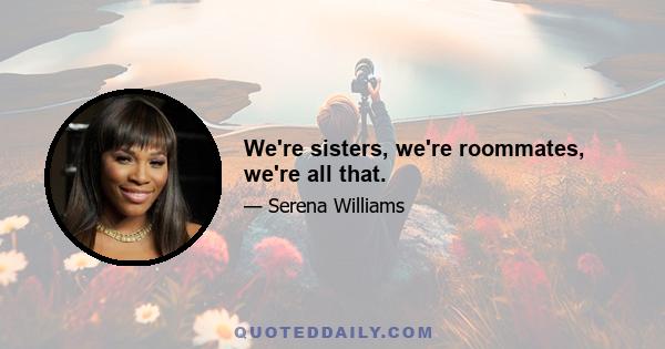 We're sisters, we're roommates, we're all that.