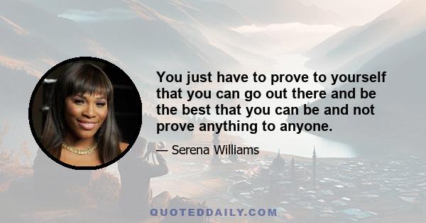 You just have to prove to yourself that you can go out there and be the best that you can be and not prove anything to anyone.