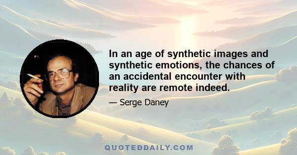 In an age of synthetic images and synthetic emotions, the chances of an accidental encounter with reality are remote indeed.