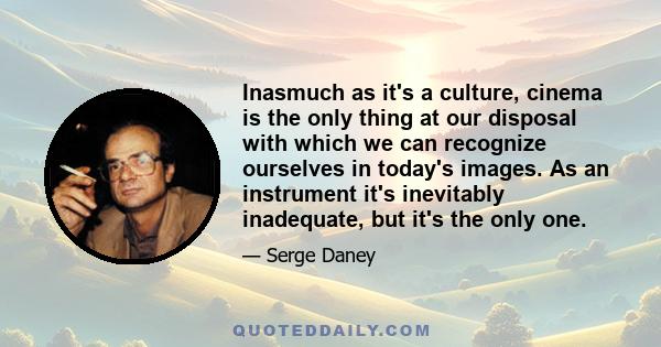 Inasmuch as it's a culture, cinema is the only thing at our disposal with which we can recognize ourselves in today's images. As an instrument it's inevitably inadequate, but it's the only one.