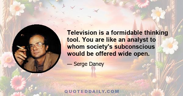 Television is a formidable thinking tool. You are like an analyst to whom society's subconscious would be offered wide open.