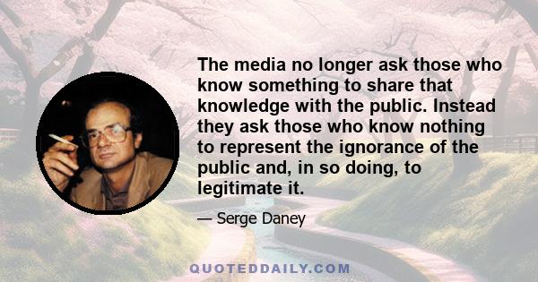 The media no longer ask those who know something to share that knowledge with the public. Instead they ask those who know nothing to represent the ignorance of the public and, in so doing, to legitimate it.